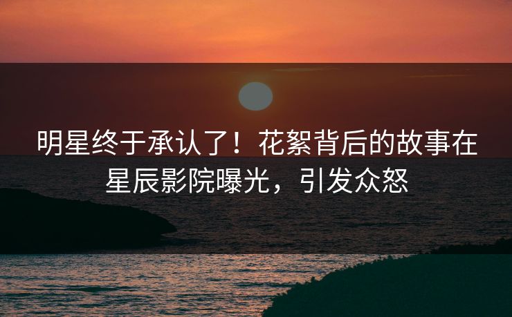 明星终于承认了!花絮背后的故事在星辰影院曝光,引发众怒