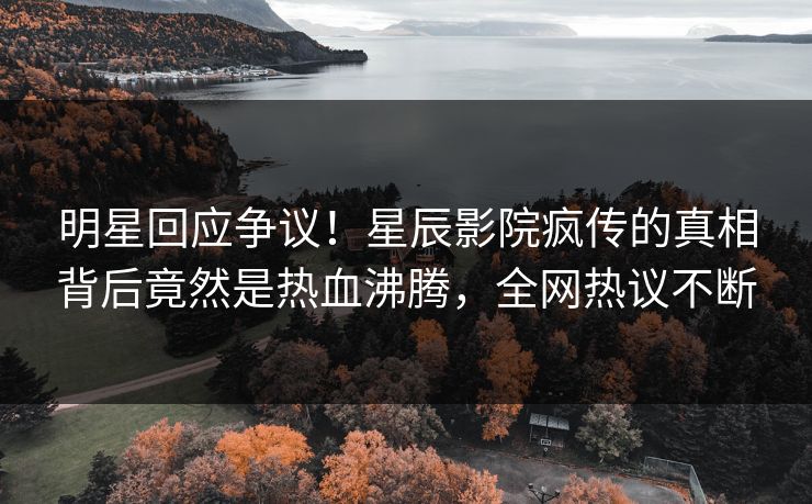 明星回应争议！星辰影院疯传的真相背后竟然是热血沸腾，全网热议不断