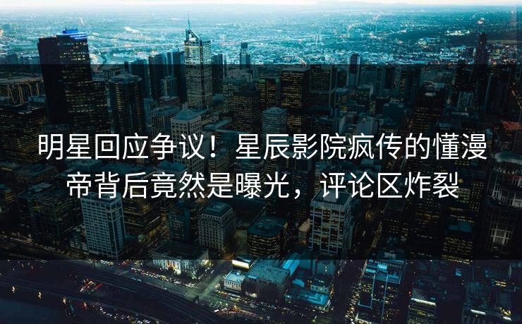 明星回应争议！星辰影院疯传的懂漫帝背后竟然是曝光，评论区炸裂