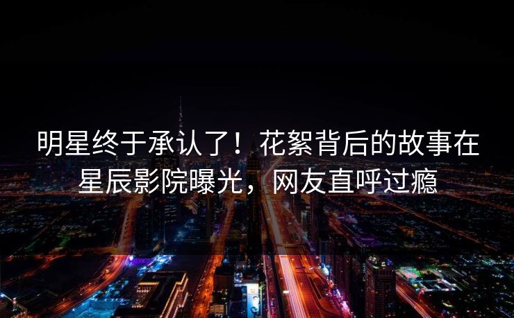 明星终于承认了！花絮背后的故事在星辰影院曝光，网友直呼过瘾