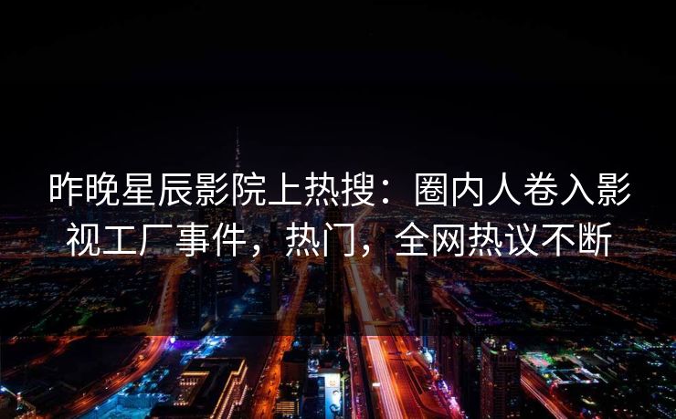 昨晚星辰影院上热搜：圈内人卷入影视工厂事件，热门，全网热议不断