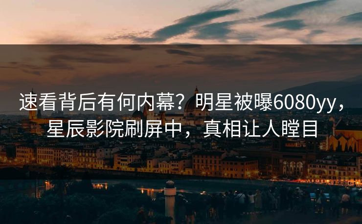 速看背后有何内幕？明星被曝6080yy，星辰影院刷屏中，真相让人瞠目