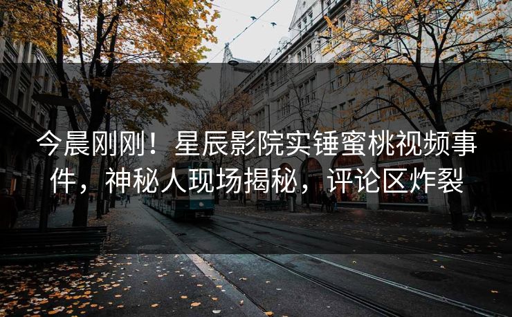 今晨刚刚！星辰影院实锤蜜桃视频事件，神秘人现场揭秘，评论区炸裂