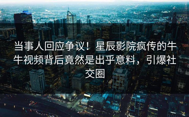 当事人回应争议！星辰影院疯传的牛牛视频背后竟然是出乎意料，引爆社交圈