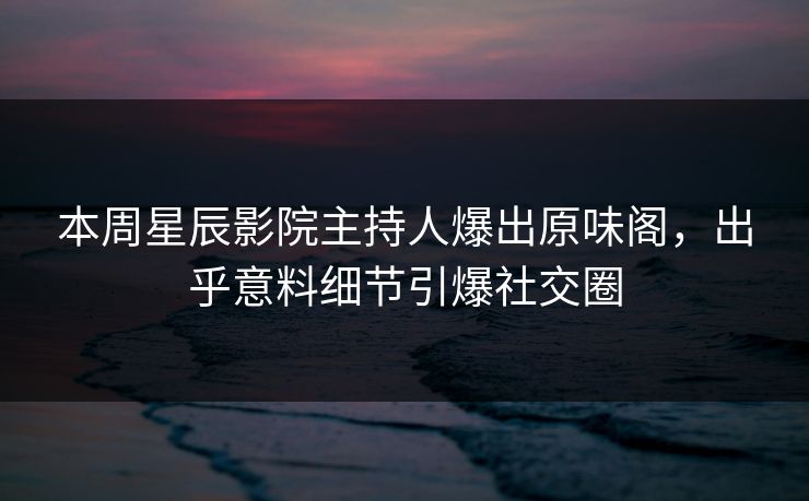 本周星辰影院主持人爆出原味阁，出乎意料细节引爆社交圈