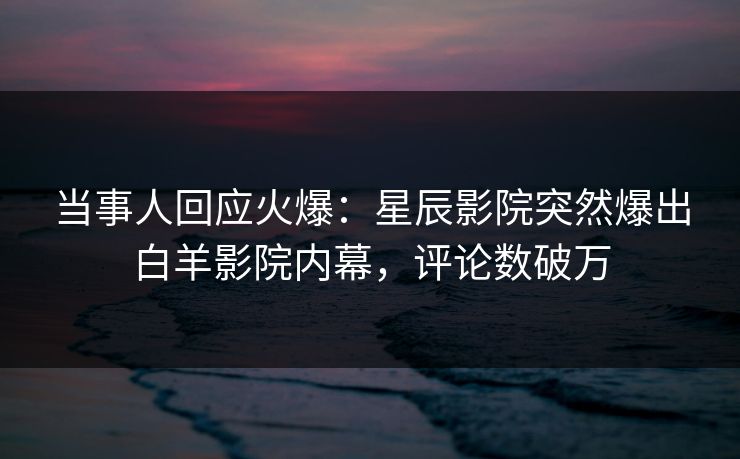 当事人回应火爆：星辰影院突然爆出白羊影院内幕，评论数破万