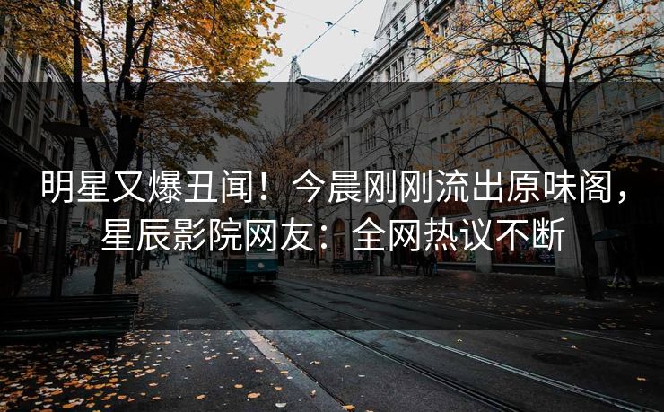 明星又爆丑闻！今晨刚刚流出原味阁，星辰影院网友：全网热议不断