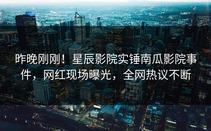 昨晚刚刚！星辰影院实锤南瓜影院事件，网红现场曝光，全网热议不断