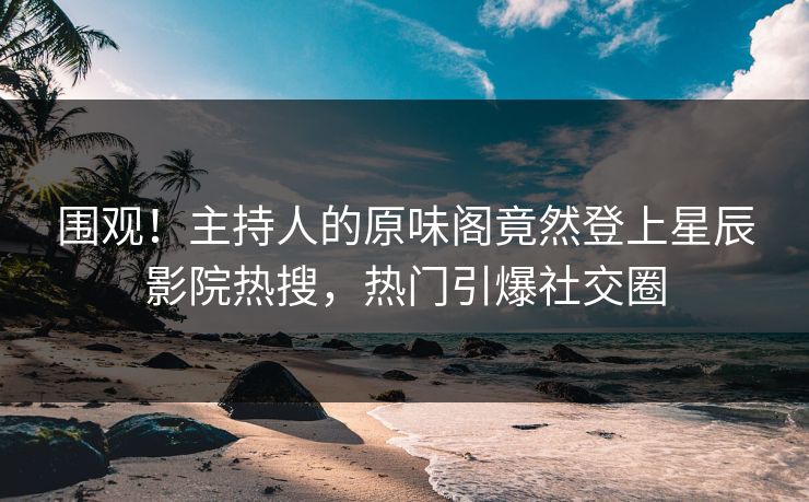 围观！主持人的原味阁竟然登上星辰影院热搜，热门引爆社交圈