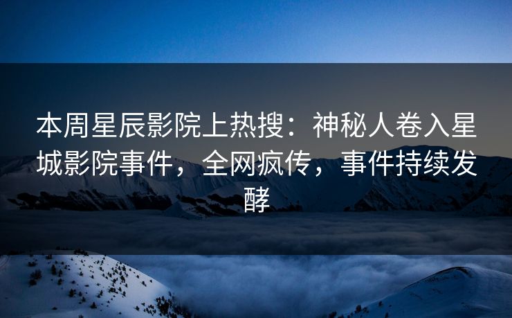 本周星辰影院上热搜：神秘人卷入星城影院事件，全网疯传，事件持续发酵