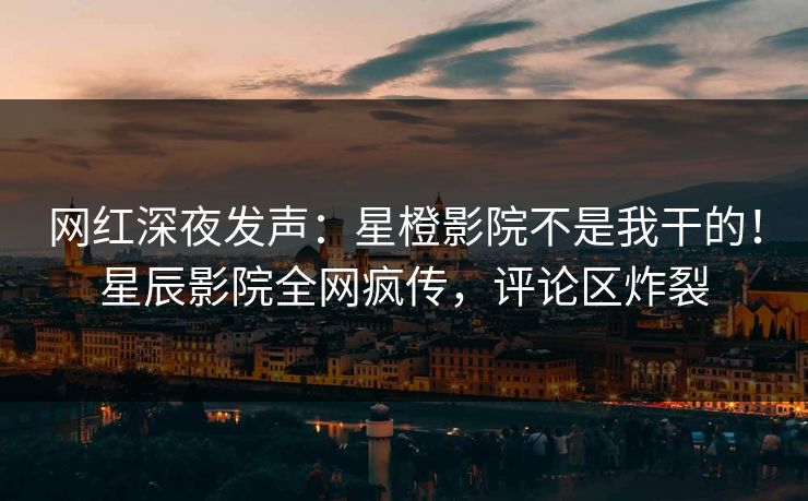 网红深夜发声：星橙影院不是我干的！星辰影院全网疯传，评论区炸裂