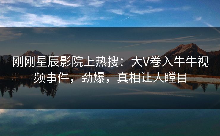 刚刚星辰影院上热搜：大V卷入牛牛视频事件，劲爆，真相让人瞠目