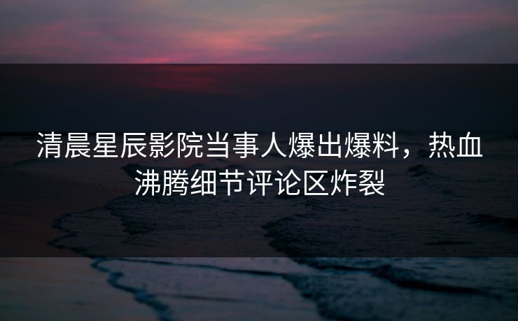 清晨星辰影院当事人爆出爆料，热血沸腾细节评论区炸裂