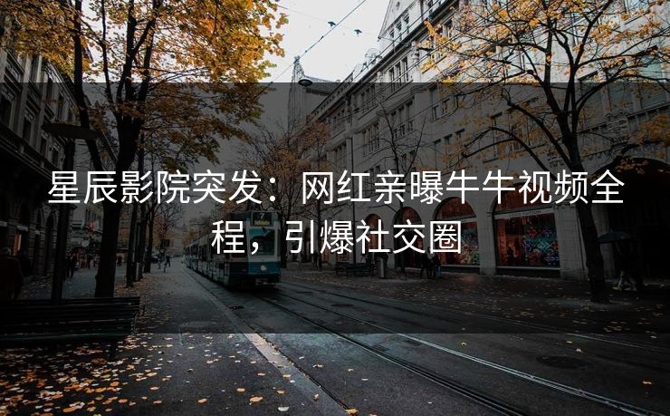 星辰影院突发：网红亲曝牛牛视频全程，引爆社交圈