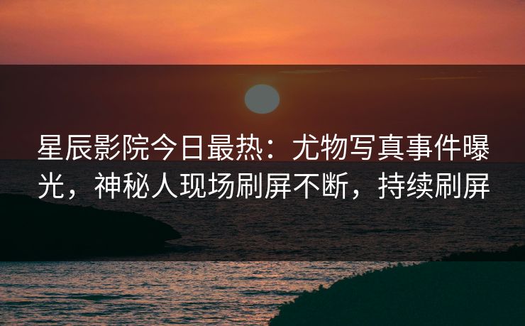 星辰影院今日最热：尤物写真事件曝光，神秘人现场刷屏不断，持续刷屏