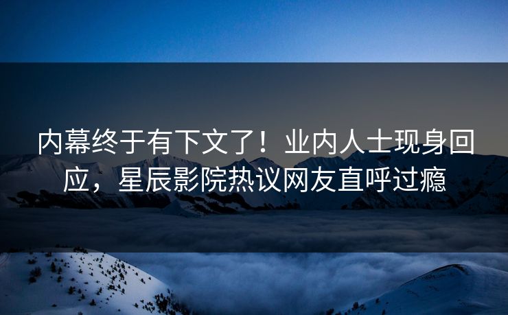内幕终于有下文了！业内人士现身回应，星辰影院热议网友直呼过瘾