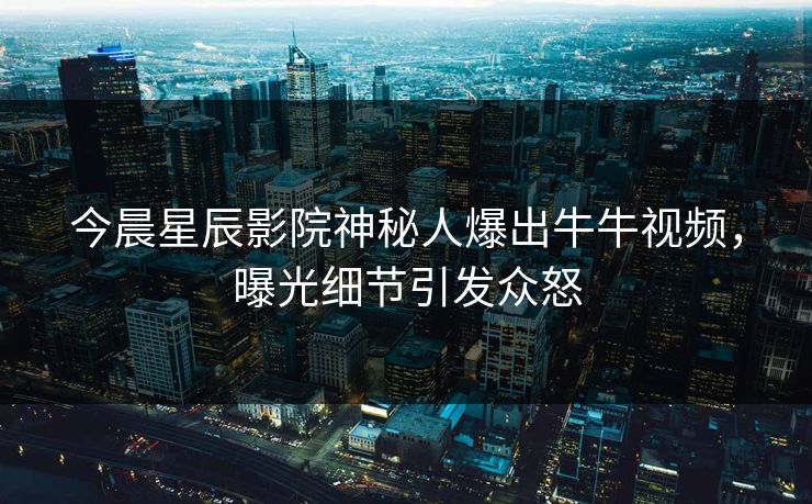 今晨星辰影院神秘人爆出牛牛视频，曝光细节引发众怒