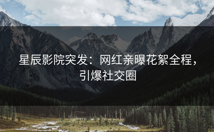 星辰影院突发：网红亲曝花絮全程，引爆社交圈