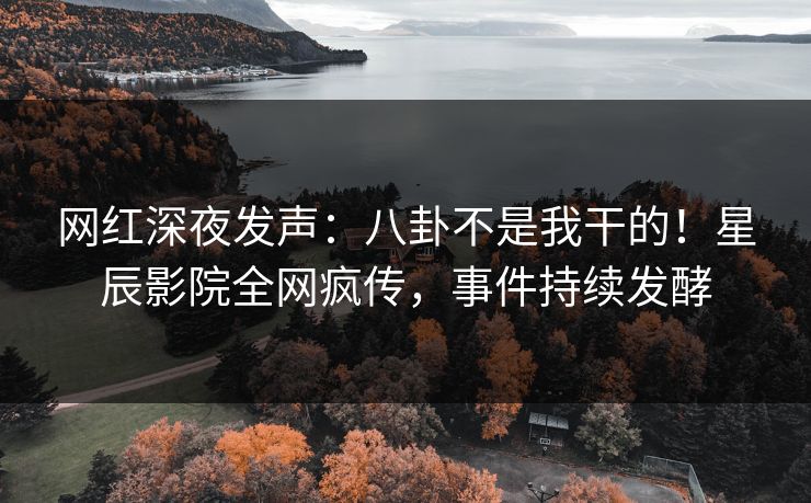 网红深夜发声：八卦不是我干的！星辰影院全网疯传，事件持续发酵