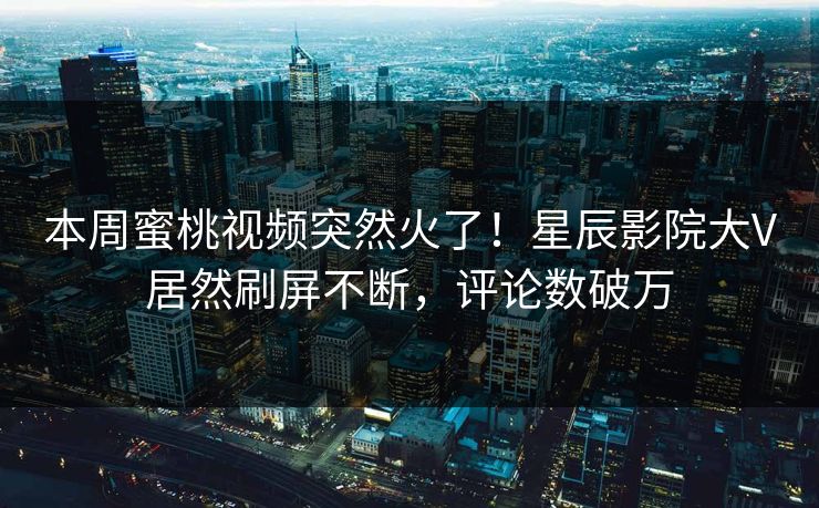 本周蜜桃视频突然火了！星辰影院大V居然刷屏不断，评论数破万