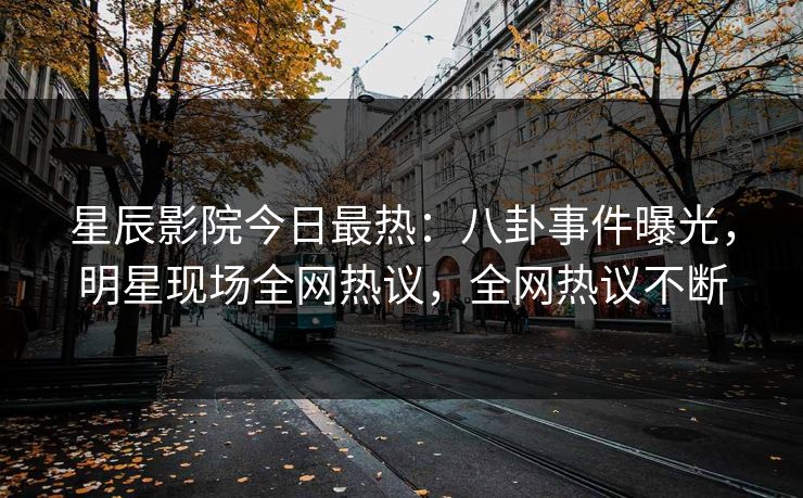 星辰影院今日最热：八卦事件曝光，明星现场全网热议，全网热议不断
