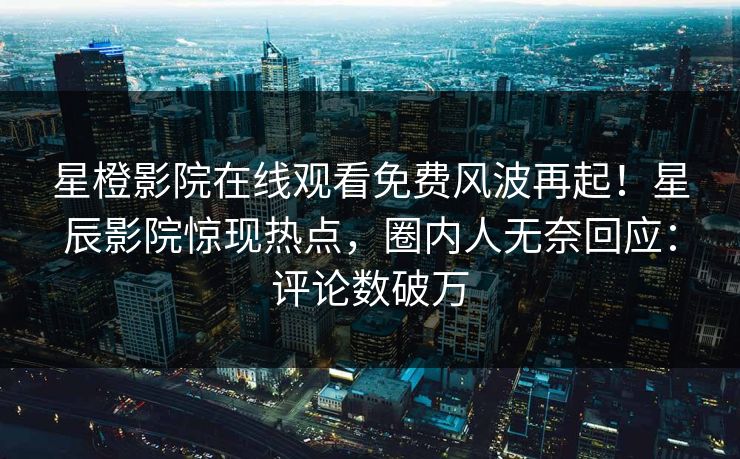 星橙影院在线观看免费风波再起！星辰影院惊现热点，圈内人无奈回应：评论数破万