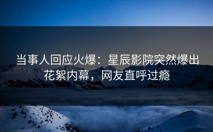 当事人回应火爆：星辰影院突然爆出花絮内幕，网友直呼过瘾