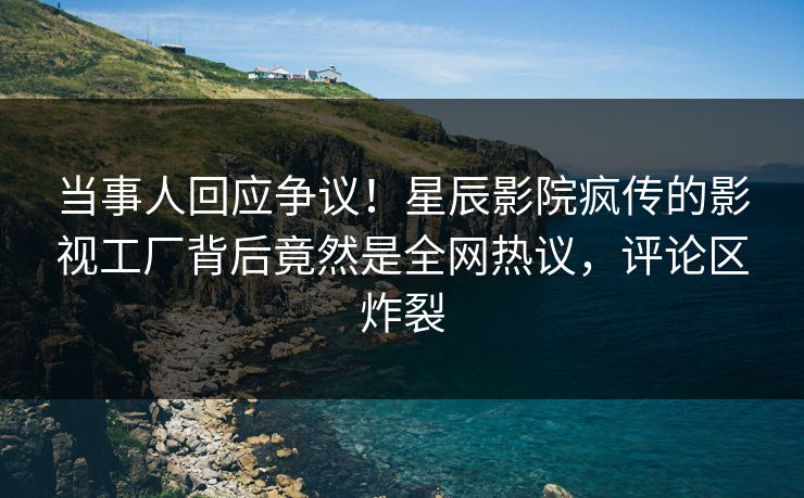 当事人回应争议！星辰影院疯传的影视工厂背后竟然是全网热议，评论区炸裂