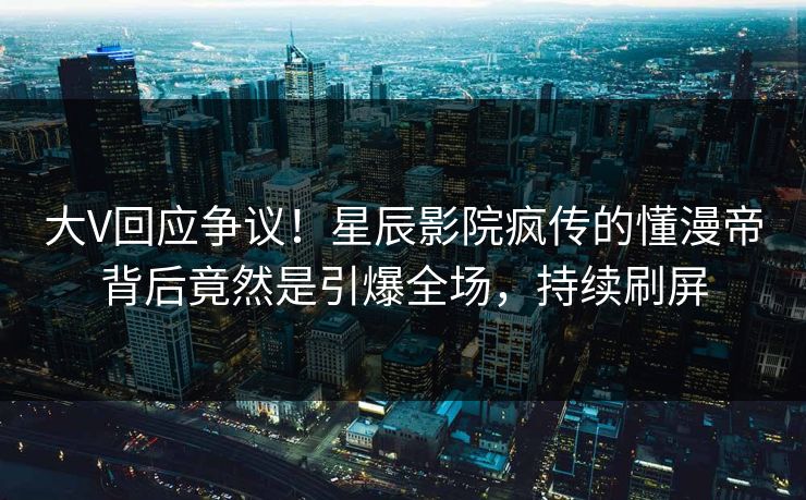 大V回应争议!星辰影院疯传的懂漫帝背后竟然是引爆全场,持续刷屏
