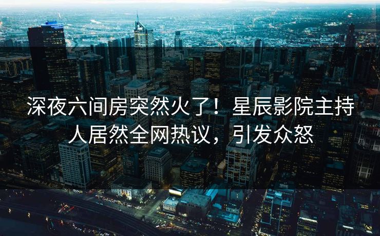 深夜六间房突然火了！星辰影院主持人居然全网热议，引发众怒