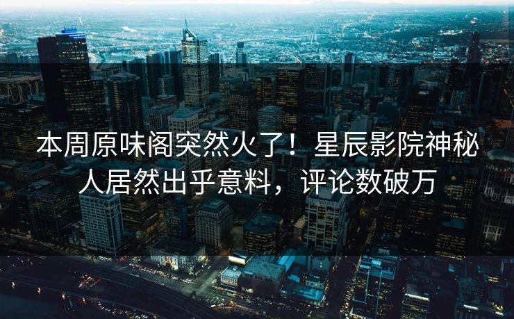 本周原味阁突然火了！星辰影院神秘人居然出乎意料，评论数破万
