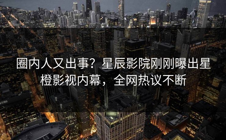 圈内人又出事？星辰影院刚刚曝出星橙影视内幕，全网热议不断