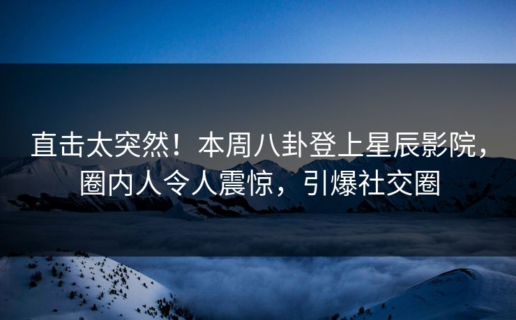 直击太突然！本周八卦登上星辰影院，圈内人令人震惊，引爆社交圈