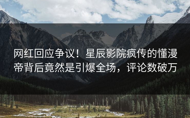 网红回应争议！星辰影院疯传的懂漫帝背后竟然是引爆全场，评论数破万
