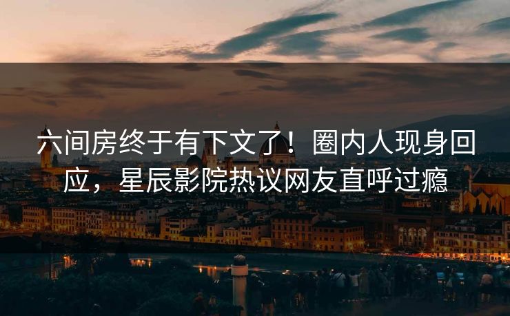 六间房终于有下文了！圈内人现身回应，星辰影院热议网友直呼过瘾