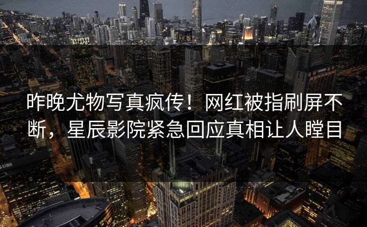 昨晚尤物写真疯传！网红被指刷屏不断，星辰影院紧急回应真相让人瞠目