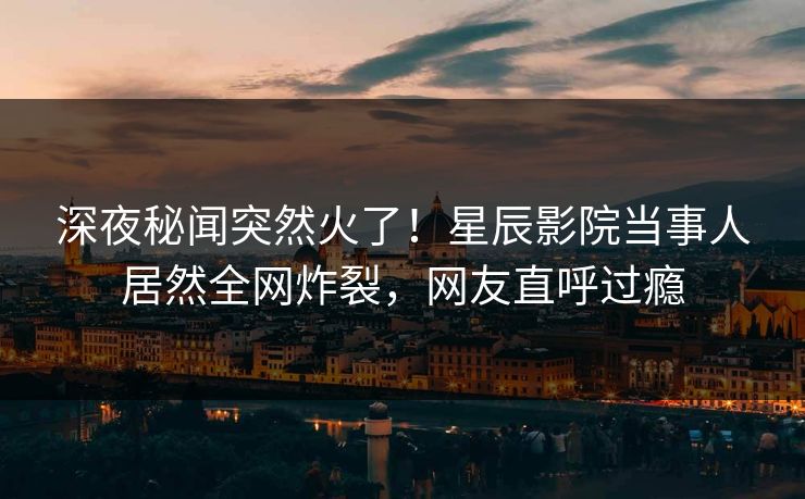 深夜秘闻突然火了！星辰影院当事人居然全网炸裂，网友直呼过瘾