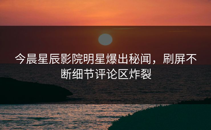 今晨星辰影院明星爆出秘闻，刷屏不断细节评论区炸裂