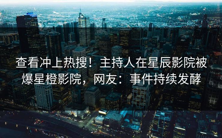 查看冲上热搜！主持人在星辰影院被爆星橙影院，网友：事件持续发酵