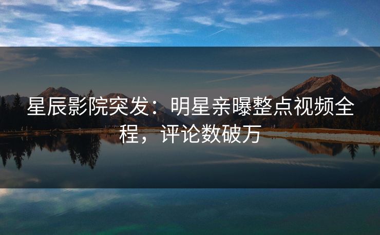星辰影院突发:明星亲曝整点视频全程,评论数破万 星辰影院突发:明星亲曝整点视频全程,评论数破万