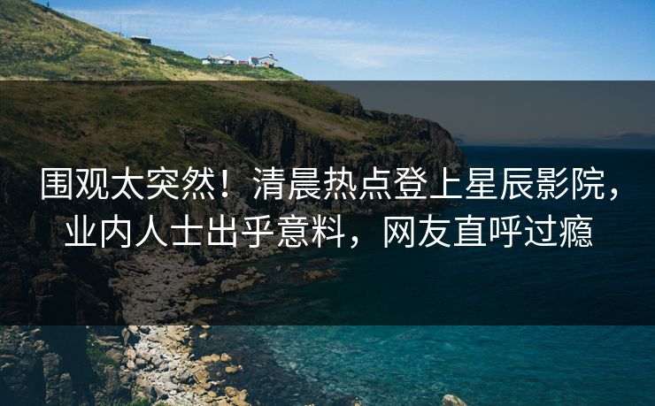 围观太突然！清晨热点登上星辰影院，业内人士出乎意料，网友直呼过瘾