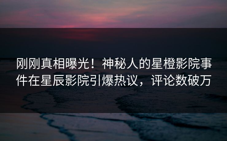 刚刚真相曝光！神秘人的星橙影院事件在星辰影院引爆热议，评论数破万