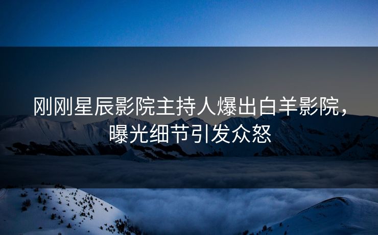 刚刚星辰影院主持人爆出白羊影院，曝光细节引发众怒
