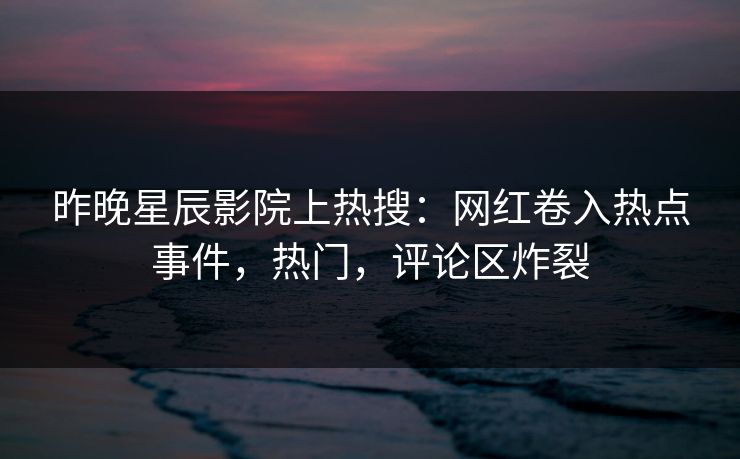 昨晚星辰影院上热搜：网红卷入热点事件，热门，评论区炸裂