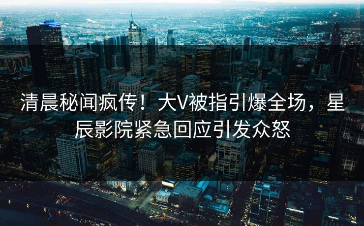 清晨秘闻疯传！大V被指引爆全场，星辰影院紧急回应引发众怒