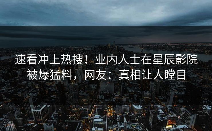 速看冲上热搜！业内人士在星辰影院被爆猛料，网友：真相让人瞠目