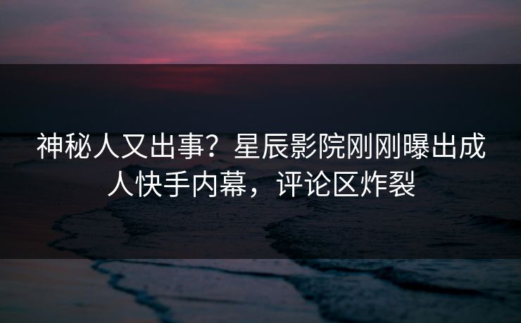 神秘人又出事？星辰影院刚刚曝出成人快手内幕，评论区炸裂