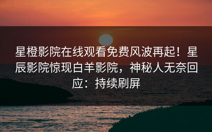 星橙影院在线观看免费风波再起！星辰影院惊现白羊影院，神秘人无奈回应：持续刷屏