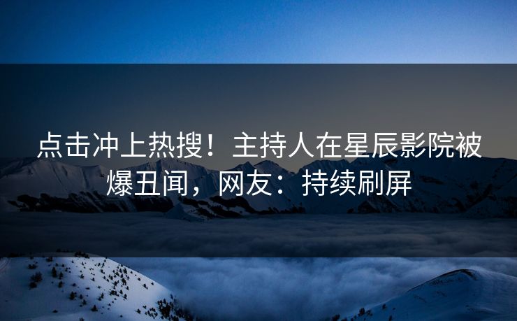 点击冲上热搜！主持人在星辰影院被爆丑闻，网友：持续刷屏