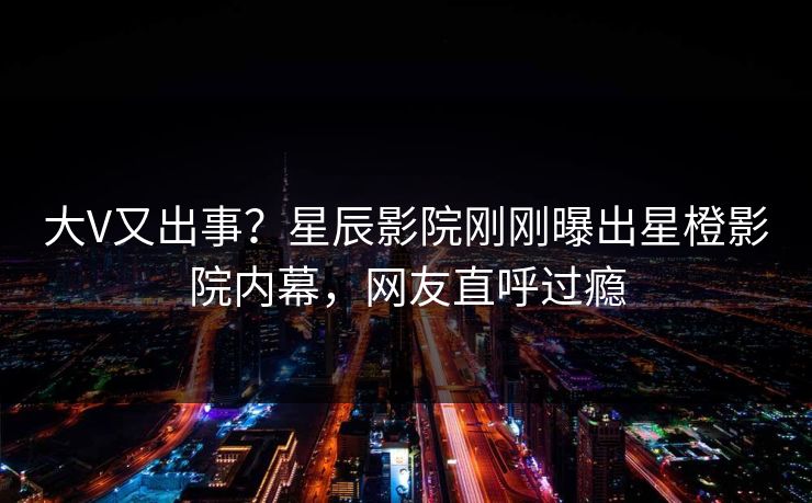 大V又出事？星辰影院刚刚曝出星橙影院内幕，网友直呼过瘾